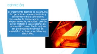 DEFINICIÓN
El tratamiento térmico es el conjunto
de operaciones de calentamiento y
enfriamiento bajo condiciones
controladas de temperatura, tiempo
de permanencia, velocidad, presión
de los metales o las aleaciones en
estado sólido con el fin de mejorar
sus propiedades mecánicas en
especial en su dureza, resistencia y
elasticidad.
 