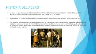 HISTORIA DEL ACERO
❑ La fecha en que se descubrió la técnica de fundir el mineral de hierro no es conocida con exactitud. Los primeros
artefactos encontrados por arqueólogos datan del año 3.000 A. de C. en Egipto.
❑ Sin embargo, los Griegos a través de un tratamiento térmico, endurecían armas de hierro hacia el 1.000 A. de C.
❑ Los primeros artesanos producían aleaciones que hoy se clasificarían como hierro forjado, mediante una técnica que
implicaba calentar una masa de mineral de hierro y carbón vegetal en un gran horno con tiro forzado, de esta manera
se reducía el mineral a una masa esponjosa de hierro metálico llena de una escoria de impurezas metálicas, junto con
cenizas de carbón vegetal.
 