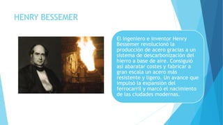 HENRY BESSEMER
El ingeniero e inventor Henry
Bessemer revolucionó la
producción de acero gracias a un
sistema de descarbonización del
hierro a base de aire. Consiguió
así abaratar costes y fabricar a
gran escala un acero más
resistente y ligero. Un avance que
impulsó la expansión del
ferrocarril y marcó el nacimiento
de las ciudades modernas.
 