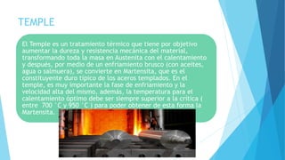 TEMPLE
El Temple es un tratamiento térmico que tiene por objetivo
aumentar la dureza y resistencia mecánica del material,
transformando toda la masa en Austenita con el calentamiento
y después, por medio de un enfriamiento brusco (con aceites,
agua o salmuera), se convierte en Martensita, que es el
constituyente duro típico de los aceros templados. En el
temple, es muy importante la fase de enfriamiento y la
velocidad alta del mismo, además, la temperatura para el
calentamiento óptimo debe ser siempre superior a la crítica (
entre 700 °C y 950 °C ) para poder obtener de esta forma la
Martensita.
 