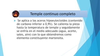  Se aplica a los aceros hipoeutectoides (contenido
de carbono inferior a 0,9%). Se calienta la pieza
hasta la temperatura de temple y seguidamente
se enfría en el medio adecuado (agua, aceite,
sales, aire) con lo que obtendremos como
elemento constituyente martensita.
 