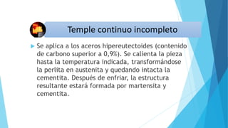  Se aplica a los aceros hipereutectoides (contenido
de carbono superior a 0,9%). Se calienta la pieza
hasta la temperatura indicada, transformándose
la perlita en austenita y quedando intacta la
cementita. Después de enfriar, la estructura
resultante estará formada por martensita y
cementita.
 