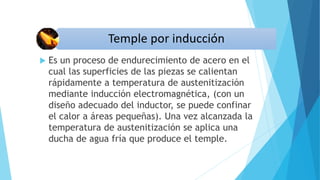  Es un proceso de endurecimiento de acero en el
cual las superficies de las piezas se calientan
rápidamente a temperatura de austenitización
mediante inducción electromagnética, (con un
diseño adecuado del inductor, se puede confinar
el calor a áreas pequeñas). Una vez alcanzada la
temperatura de austenitización se aplica una
ducha de agua fría que produce el temple.
 