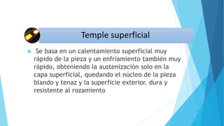  Se basa en un calentamiento superficial muy
rápido de la pieza y un enfriamiento también muy
rápido, obteniendo la austenización solo en la
capa superficial, quedando el núcleo de la pieza
blando y tenaz y la superficie exterior. dura y
resistente al rozamiento
 