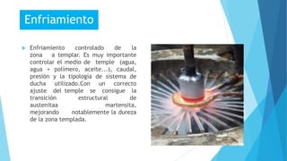  Enfriamiento controlado de la
zona a templar. Es muy importante
controlar el medio de temple (agua,
agua + polímero, aceite...), caudal,
presión y la tipología de sistema de
ducha utilizado.Con un correcto
ajuste del temple se consigue la
transición estructural de
austenitaa martensita,
mejorando notablemente la dureza
de la zona templada.
Enfriamiento
 