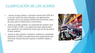 CLASIFICACIÓN DE LOS ACEROS
 . Aceros al bajo carbono. Contienen menos del 0.20% de C
y son por mucho los más utilizados. Las aplicaciones
normales son en las piezas automotrices de lámina, placa
de acero para la fabricación y vías férreas.
 Aceros al medio carbono. Su contenido de carbono varía
entre 0.20% y 0.50%, y se especifican para aplicaciones
que requieren una resistencia mayor que las de los aceros
al bajo carbono.
 Aceros al alto carbono. Contienen carbono en cantidades
superiores a 0.50% y se especifican para aplicaciones que
necesitan resistencias aún mayores y también rigidez y
dureza.
 
