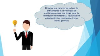 El factor que caracteriza la fase de
enfriamiento es la velocidad de
enfriamiento para que tenga lugar la
formación de martensita, velocidad de
calentamiento es moderado (como
norma general)
 