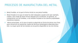 PROCESOS DE MANUFACTURA DEL METAL
 Metal fundido, en la que la forma inicial es una pieza fundida.
 Metal forjado en la que el metal ha sido trabajado o puede serlo (por ejemplo,
rolado u otro modo de darle forma) después de la fundición; en general, en
comparación con los fundidos, a los metales forjados se les asocian propiedades
mecánicas mejores.
 Metal pulverizado, en la que el metal es adquirido en forma de polvos muy finos
para convertirlo en piezas por medio de técnicas metalúrgicas especiales para
ello. La mayor parte de los metales se encuentra disponible en las tres formas
 