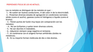PROPIEDADES FÍSICAS DE LOS NO METALES.
Los no metales se distinguen de los metales en que: ·
1.- No suelen ser buenos conductores, ni del calor ni de la electricidaD.
2.- Presentan diversos estados de agregación en condiciones normales:
sólido (como el azufre), gaseoso (como el hidrógeno) o líquido (como el
bromo).
· 3.- Tienen puntos de fusión muy bajos (en comparación con los
metales).
· 4.- No son brillantes y suelen tener diversos colores.
· 5.- No son dúctiles ni maleables.
· 6.- Adquieren siempre carga negativa al ionizarse.
· 7.- Al combinarse con el oxígeno forman anhídridos (óxidos no
metálicos).
· 8.- En su mayoría forman moléculas de dos o más átomos.
 