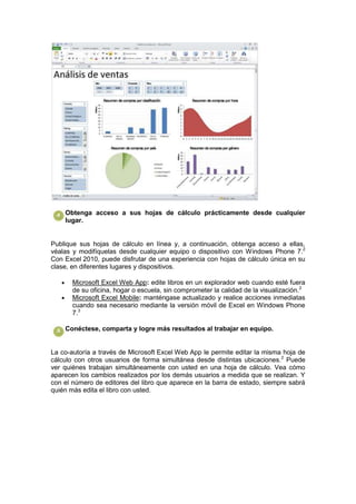 Obtenga acceso a sus hojas de cálculo prácticamente desde cualquier
    lugar.


Publique sus hojas de cálculo en línea y, a continuación, obtenga acceso a ellas,
véalas y modifíquelas desde cualquier equipo o dispositivo con Windows Phone 7.2
Con Excel 2010, puede disfrutar de una experiencia con hojas de cálculo única en su
clase, en diferentes lugares y dispositivos.

       Microsoft Excel Web App: edite libros en un explorador web cuando esté fuera
       de su oficina, hogar o escuela, sin comprometer la calidad de la visualización.2
       Microsoft Excel Mobile: manténgase actualizado y realice acciones inmediatas
       cuando sea necesario mediante la versión móvil de Excel en Windows Phone
       7.3

    Conéctese, comparta y logre más resultados al trabajar en equipo.


La co-autoría a través de Microsoft Excel Web App le permite editar la misma hoja de
cálculo con otros usuarios de forma simultánea desde distintas ubicaciones.2 Puede
ver quiénes trabajan simultáneamente con usted en una hoja de cálculo. Vea cómo
aparecen los cambios realizados por los demás usuarios a medida que se realizan. Y
con el número de editores del libro que aparece en la barra de estado, siempre sabrá
quién más edita el libro con usted.
 