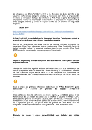 La integración de SharePoint Server 2010 y los Servicios de Excel permite a los
usuarios profesionales compartir análisis y resultados con toda la organización
mediante la publicación de hojas de cálculo en la Web. Cree un panel de inteligencia
empresarial y comparta información confidencial de la empresa con mayor amplitud
entre colegas, clientes y socios de negocio dentro de un entorno con seguridad
mejorada.

       EXCEL 2007

http://excelaccessproject-mvb.blogspot.com/2010/05/2-identifique-facilmente-los-
puntos-de.html

Office Excel 2007 presenta la interfaz de usuario de Office Fluent para ayudarle a
encontrar herramientas muy eficaces cuando las necesite.

Busque las herramientas que desee cuando las necesite utilizando la interfaz de
usuario de Office Fluent orientada a obtener resultados de Office Excel 2007. Según el
trabajo que deba realizar, ya sea crear una tabla o escribir una fórmula, Office Excel
2007 le muestra los comandos necesarios cuando los necesite.




Importar, organizar y explorar conjuntos de datos masivos con hojas de cálculo
significativamente                                                  ampliadas
.

Trabaje con cantidades ingentes de datos en Office Excel 2007, que admite hojas de
cálculo que pueden tener un máximo de 1 millón de filas y 16.000 columnas. Además
de una cuadrícula mayor, Office Excel 2007 es compatible con plataformas de
multiprocesadores para obtener cálculos más rápidos de hojas de cálculo llenas de
fórmulas.




Usar el motor de gráficos totalmente rediseñado de Office Excel 2007 para
comunicar    los   análisis   en    gráficos   de   aspecto    profesional
.

Cree gráficos de aspecto profesional con mayor rapidez y comodidad gracias a las
herramientas de generación de gráficos de la interfaz de usuario de Office Fluent.
Enriquezca los gráficos con mejoras visuales, como efectos 3D, sombreado suave y
transparencia. Cree e interactúe con gráficos de la misma forma, independientemente
de la aplicación que use, ya que el motor de gráficos de Office Excel 2007 es
compatible con Microsoft Office Word 2007 y Microsoft Office PowerPoint 2007.




Disfrutar   de   mayor   y   mejor   compatibilidad    para   trabajar   con   tablas
.
 