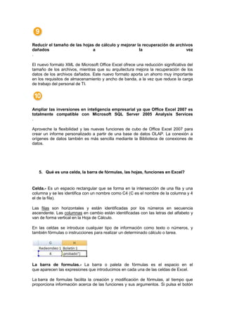Reducir el tamaño de las hojas de cálculo y mejorar la recuperación de archivos
dañados                       a                      la                     vez
.

El nuevo formato XML de Microsoft Office Excel ofrece una reducción significativa del
tamaño de los archivos, mientras que su arquitectura mejora la recuperación de los
datos de los archivos dañados. Este nuevo formato aporta un ahorro muy importante
en los requisitos de almacenamiento y ancho de banda, a la vez que reduce la carga
de trabajo del personal de TI.




Ampliar las inversiones en inteligencia empresarial ya que Office Excel 2007 es
totalmente compatible con Microsoft SQL Server 2005 Analysis Services
.

Aproveche la flexibilidad y las nuevas funciones de cubo de Office Excel 2007 para
crear un informe personalizado a partir de una base de datos OLAP. La conexión a
orígenes de datos también es más sencilla mediante la Biblioteca de conexiones de
datos.




   5. Qué es una celda, la barra de fórmulas, las hojas, funciones en Excel?


Celda.- Es un espacio rectangular que se forma en la intersección de una fila y una
columna y se les identifica con un nombre como C4 (C es el nombre de la columna y 4
el de la fila).

Las filas son horizontales y están identificadas por los números en secuencia
ascendente. Las columnas en cambio están identificadas con las letras del alfabeto y
van de forma vertical en la Hoja de Cálculo.

En las celdas se introduce cualquier tipo de información como texto o números, y
también fórmulas o instrucciones para realizar un determinado cálculo o tarea.




La barra de formulas.- La barra o paleta de fórmulas es el espacio en el
que aparecen las expresiones que introducimos en cada una de las celdas de Excel.

La barra de formulas facilita la creación y modificación de fórmulas, al tiempo que
proporciona información acerca de las funciones y sus argumentos. Si pulsa el botón
 