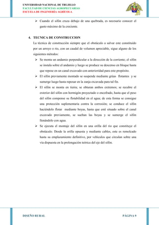 UNIVERSIDAD NACIONAL DE TRUJILLO
FACULTAD DE CIENCIAS AGROPECUARIAS
ESCUELA DE INGENIERÍA AGRÍCOLA
DISEÑO RURAL PÁGINA 9
 Cuando el sifón cruza debajo de una quebrada, es necesario conocer el
gasto máximo de la creciente.
4. TECNICA DE CONSTRUCCION
La técnica de construcción siempre que el obstáculo a salvar este constituido
por un arroyo o rio, con un caudal de volumen apreciable, sigue alguno de los
siguientes métodos:
 Se monta un andamio perpendicular a la dirección de la corriente; el sifón
se instala sobre el andamio y luego se produce su descenso en bloque hasta
que repose en un canal excavado con anterioridad para este propósito.
 El sifón previamente montado se suspende mediante grúas flotantes y se
sumerge luego hasta reposar en la zanja excavada para tal fin.
 El sifón se monta en tierra; se obturan ambos extremos; se recubre el
exterior del sifón con hormigón proyectado o encofrado, hasta que el peso
del sifón compense su flotabilidad en el agua; de esta forma se consigue
una protección suplementaria contra la corrosión; se conduce el sifón
haciéndolo flotar mediante boyas, hasta que esté situado sobre el canal
excavado previamente, se sueltan las boyas y se sumerge el sifón
llenándolo con agua.
 Se ejecuta el montaje del sifón en una orilla del rio que constituye el
obstáculo. Desde la orilla opuesta y mediante cables, este es remolcado
hasta su emplazamiento definitivo, por vehículos que circulan sobre una
vía dispuesta en la prolongación teórica del eje del sifón.
 