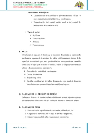 UNIVERSIDAD NACIONAL DE TRUJILLO
FACULTAD DE CIENCIAS AGROPECUARIAS
ESCUELA DE INGENIERÍA AGRÍCOLA
DISEÑO RURAL PÁGINA 11
Antecedentes hidrológicos:
 Determinación de la crecida de probabilidad una vez en 10
años para dimensionar el desvío de construcción.
 Determinación del caudal medio anual y del caudal de
probabilidad de ocurrencia 80%.
 Tipos de suelo:
 Arcilloso
 Franco arcilloso
 Arenoso
 Franco arenoso
B. AGUA:
El volumen de agua en el diseño de la transición de entrada se recomienda
que la parte superior de la abertura del sifón, esté ligeramente debajo de la
superficie normal del agua, esta profundidad de sumergencia es conocida
como sello de agua y en el diseño se toma 1.5 veces la carga de velocidad del
sifón o 1.1 como mínimo o también 3”.
 Corrosión del material de construcción
 Caudal de captación
 Superficie y altura
 Se debe considerar un aliviadero de demasías y un canal de descarga
inmediatamente aguas arriba de la transición de ingreso.
C. CARGAS POR LA PRESIÓN DE DISEÑO
Es la carga debido a la presión en la condición más severa, interna o externa
a la temperatura coincidente con esa condición durante la operación normal.
D. CARGAS POR PESO
a) Peso muerto incluyendo tubería, accesorios, aislamiento, etc.
b) Cargas vivas impuestas por el flujo de prueba o de proceso.
c) Efectos locales debido a las reacciones en los soportes
 