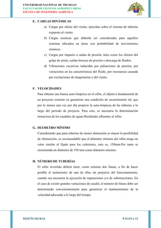 UNIVERSIDAD NACIONAL DE TRUJILLO
FACULTAD DE CIENCIAS AGROPECUARIAS
ESCUELA DE INGENIERÍA AGRÍCOLA
DISEÑO RURAL PÁGINA 12
E. CARGAS DINÁMICAS
a) Cargas por efecto del viento, ejercidas sobre el sistema de tuberías
expuesto al viento.
b) Cargas sísmicas que deberán ser consideradas para aquellos
sistemas ubicados en áreas con probabilidad de movimientos
sísmicos.
c) Cargas por impacto u ondas de presión, tales como los efectos del
golpe de ariete, caídas bruscas de presión o descarga de fluidos.
d) Vibraciones excesivas inducidas por pulsaciones de presión, por
variaciones en las características del fluido, por resonancia causada
por excitaciones de maquinarias o del viento.
F. VELOCIDADES
Para obtener una buena auto-limpieza en el sifón, el objetivo fundamental de
un proyecto consiste en garantizar una condición de escurrimiento tal, que
por lo menos una vez por día propicie la auto-limpieza de las tuberías a lo
largo del periodo de proyecto. Para esto, es necesaria la determinación
minuciosa de los caudales de aguas Residuales afluentes al sifón.
G. DIÁMETRO MÍNIMO
Considerando que para tuberías de menor dimensión es mayor la posibilidad
de obstrucción, es recomendable que el diámetro mínimo del sifón tenga un
valor similar al fijado para los colectores, esto es, 150mm.Por tanto se
recomienda un diámetro de 150 mm como diámetro mínimo.
H. NÚMERO DE TUBERÍAS
El sifón invertido deberá tener, como mínimo dos líneas, a fin de hacer
posible el aislamiento de una de ellas sin perjuicio del funcionamiento,
cuando sea necesaria la ejecución de reparaciones y/o de sobstrucciones. En
el caso de existir grandes variaciones de caudal, el número de líneas debe ser
determinado convenientemente para garantizar el mantenimiento de la
velocidad adecuada a lo largo del tiempo.
 