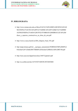 UNIVERSIDAD NACIONAL DE TRUJILLO
FACULTAD DE CIENCIAS AGROPECUARIAS
ESCUELA DE INGENIERÍA AGRÍCOLA
DISEÑO RURAL PÁGINA 13
IV. BIBLIOGRAFIA
 http://www.sisman.utm.edu.ec/libros/FACULTAD%20DE%20CIENCIAS%20
MATEM%C3%81TICAS%20F%C3%8DSICAS%20Y%20QU%C3%8DMIC
AS/INGENIER%C3%8DA%20CIVIL/07/OBRAS%20HIDRAULICAS%20I/
diseo_y_aspectos_constructivos_en_obras_de_arte.pdf
 http://www.e-seia.cl/archivos/DIA_Dupont_Final_V01.pdf
 http://paap.mmaya.gob.bo/__ucp/agua_saneamiento/NORMAS/NB%20688%2
0AlcSan%20-%20abr2007/NB688%20AlcSan%20REGLAM%20RT-06.pdf
 http://tesis.uson.mx/digital/tesis/docs/3487/Capitulo3.pdf
 http://es.scribd.com/doc/167535473/SIFON-INVERTIDO
 