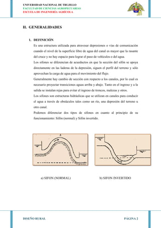 UNIVERSIDAD NACIONAL DE TRUJILLO
FACULTAD DE CIENCIAS AGROPECUARIAS
ESCUELA DE INGENIERÍA AGRÍCOLA
DISEÑO RURAL PÁGINA 2
II. GENERALIDADES
1. DEFINICIÓN
Es una estructura utilizada para atravesar depresiones o vías de comunicación
cuando el nivel de la superficie libre de agua del canal es mayor que la rasante
del cruce y no hay espacio para lograr el paso de vehículos o del agua.
Los sifones se diferencian de acueductos en que la sección del sifón se apoya
directamente en las laderas de la depresión, siguen el perfil del terreno y sólo
aprovechan la carga de agua para el movimiento del flujo.
Generalmente hay cambio de sección con respecto a los canales, por lo cual es
necesario proyectar transiciones aguas arriba y abajo. Tanto en el ingreso y a la
salida se instalan rejas para evitar el ingreso de troncos, malezas y otros.
Los sifones son estructuras hidráulicas que se utilizan en canales para conducir
el agua a través de obstáculos tales como un río, una depresión del terreno u
otro canal.
Podemos diferenciar dos tipos de sifones en cuanto al principio de su
funcionamiento: Sifón (normal) y Sifón invertido.
a) SIFON (NORMAL) b) SIFON INVERTIDO
 