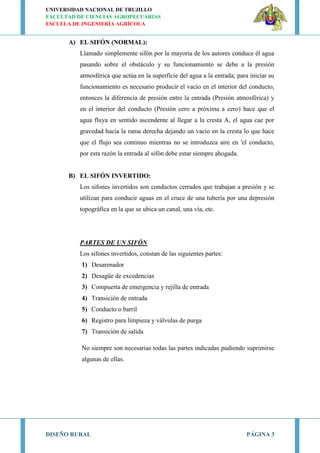 UNIVERSIDAD NACIONAL DE TRUJILLO
FACULTAD DE CIENCIAS AGROPECUARIAS
ESCUELA DE INGENIERÍA AGRÍCOLA
DISEÑO RURAL PÁGINA 3
A) EL SIFÓN (NORMAL):
Llamado simplemente sifón por la mayoría de los autores conduce él agua
pasando sobre el obstáculo y su funcionamiento se debe a la presión
atmosférica que actúa en la superficie del agua a la entrada; para iniciar su
funcionamiento es necesario producir el vacío en el interior del conducto,
entonces la diferencia de presión entre la entrada (Presión atmosférica) y
en el interior del conducto (Presión cero a próxima a cero) hace que el
agua fluya en sentido ascendente al llegar a la cresta A, el agua cae por
gravedad hacia la rama derecha dejando un vacío en la cresta lo que hace
que el flujo sea continuo mientras no se introduzca aire en 'el conducto,
por esta razón la entrada al sifón debe estar siempre ahogada.
B) EL SIFÓN INVERTIDO:
Los sifones invertidos son conductos cerrados que trabajan a presión y se
utilizan para conducir aguas en el cruce de una tubería por una depresión
topográfica en la que se ubica un canal, una vía, etc.
PARTES DE UN SIFÓN
Los sifones invertidos, constan de las siguientes partes:
1) Desarenador
2) Desagüe de excedencias
3) Compuerta de emergencia y rejilla de entrada
4) Transición de entrada
5) Conducto o barril
6) Registro para limpieza y válvulas de purga
7) Transición de salida
No siempre son necesarias todas las partes indicadas pudiendo suprimirse
algunas de ellas.
 