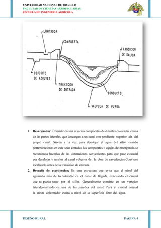 UNIVERSIDAD NACIONAL DE TRUJILLO
FACULTAD DE CIENCIAS AGROPECUARIAS
ESCUELA DE INGENIERÍA AGRÍCOLA
DISEÑO RURAL PÁGINA 4
1. Desarenador; Consiste en una o varias compuertas deslizantes colocadas enuna
de las partes laterales, que descargan a un canal con pendiente superior ala del
propio canal. Sirven a la vez para desalojar el agua del sifón cuando
porreparaciones en este sean cerradas las compuertas o agujas de emergencia,se
recomienda hacerlos de las dimensiones convenientes para que pase elcaudal
por desalojar y unirlos al canal colector de la obra de excedencias.Conviene
localizarlo antes de la transición de entrada.
2. Desagüe de excedencias; Es una estructura que evita que el nivel del
aguasuba más de lo tolerable en el canal de llegada, evacuando el caudal
que no pueda pasar por el sifón. Generalmente consiste en un vertedor
lateralconstruido en una de las paredes del canal. Para el caudal normal
la cresta delvertedor estará a nivel de la superficie libre del agua.
 