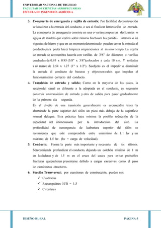 UNIVERSIDAD NACIONAL DE TRUJILLO
FACULTAD DE CIENCIAS AGROPECUARIAS
ESCUELA DE INGENIERÍA AGRÍCOLA
DISEÑO RURAL PÁGINA 5
3. Compuerta de emergencia y rejilla de entrada; Por facilidad deconstrucción
se localizan a la entrada del conducto, o sea al finalizar latransición de entrada.
La compuerta de emergencia consiste en una o variascompuertas deslizantes o
agujas de madera que corren sobre ranuras hechasen las paredes laterales o en
viguetas de hierro y que en un momentodeterminado pueden cerrar la entrada al
conducto para poder hacer limpieza oreparaciones al mismo tiempo. La rejilla
de entrada se acostumbra hacerla con varillas de 3/8" de diámetro o varillas
cuadradas de 0.95 x 0.95 (3/8" x 3/8")colocados a cada 10 cm. Y soldadas
a un marco de 2.54 x 1.27 (1" x 1/2"). Suobjeto es el impedir o disminuir
la entrada al conducto de basuras y objetosextraños que impidan el
funcionamiento correcto del conducto.
4. Transición de entrada y salida; Como en la mayoría de los casos, la
seccióndel canal es diferente a la adoptada en el conducto, es necesario
construir unatransición de entrada y otra de salida para pasar gradualmente
de la primera ala segunda.
En el diseño de una transición generalmente es aconsejable tener la
aberturade la parte superior del sifón un poco más debajo de la superficie
normal delagua. Esta práctica hace mínima la posible reducción de la
capacidad del sifóncausada por la introducción del aire. La
profundidad de sumergencia de laabertura superior del sifón se
recomienda que esté comprendida entre unmínimo de 1.1 hv y un
máximo de 1.5 hv. (hv = carga de velocidad).
5. Conducto; Forma la parte más importante y necesaria de los sifones.
Serecomienda profundizar el conducto, dejando un colchón mínimo de 1 m
en lasladeras y de 1.5 m en el cruce del cauce para evitar probables
fracturas quepudieran presentarse debido a cargas excesivas como el paso
de camionetas otractores.
6. Sección Transversal; por cuestiones de construcción, pueden ser:
 Cuadradas
 Rectangulares H/B = 1.5
 Circulares
 