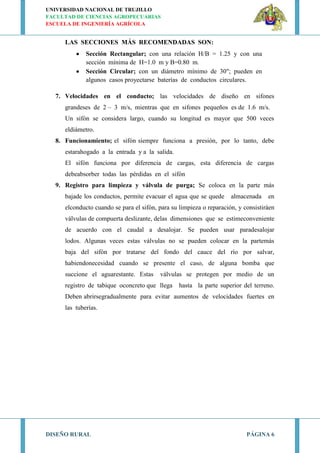 UNIVERSIDAD NACIONAL DE TRUJILLO
FACULTAD DE CIENCIAS AGROPECUARIAS
ESCUELA DE INGENIERÍA AGRÍCOLA
DISEÑO RURAL PÁGINA 6
LAS SECCIONES MÁS RECOMENDADAS SON:
Sección Rectangular; con una relación H/B = 1.25 y con una
sección mínima de H=1.0 m y B=0.80 m.
Sección Circular; con un diámetro mínimo de 30"; pueden en
algunos casos proyectarse baterías de conductos circulares.
7. Velocidades en el conducto; las velocidades de diseño en sifones
grandeses de 2 – 3 m/s, mientras que en sifones pequeños es de 1.6 m/s.
Un sifón se considera largo, cuando su longitud es mayor que 500 veces
eldiámetro.
8. Funcionamiento; el sifón siempre funciona a presión, por lo tanto, debe
estarahogado a la entrada y a la salida.
El sifón funciona por diferencia de cargas, esta diferencia de cargas
debeabsorber todas las pérdidas en el sifón
9. Registro para limpieza y válvula de purga; Se coloca en la parte más
bajade los conductos, permite evacuar el agua que se quede almacenada en
elconducto cuando se para el sifón, para su limpieza o reparación, y consistiráen
válvulas de compuerta deslizante, delas dimensiones que se estimeconveniente
de acuerdo con el caudal a desalojar. Se pueden usar paradesalojar
lodos. Algunas veces estas válvulas no se pueden colocar en la partemás
baja del sifón por tratarse del fondo del cauce del río por salvar,
habiendonecesidad cuando se presente el caso, de alguna bomba que
succione el aguarestante. Estas válvulas se protegen por medio de un
registro de tabique oconcreto que llega hasta la parte superior del terreno.
Deben abrirsegradualmente para evitar aumentos de velocidades fuertes en
las tuberías.
 