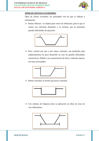 UNIVERSIDAD NACIONAL DE TRUJILLO
FACULTAD DE CIENCIAS AGROPECUARIAS
ESCUELA DE INGENIERÍA AGRÍCOLA
DISEÑO RURAL PÁGINA 7
TIPOS DE SIFONES INVERTIDOS:
Tipos de sifones invertidos: los principales son los que se indican a
continuación
 Ramas oblicuas.- se emplea para cruces de obstáculos, para lo que se
cuenta con suficiente desarrollo y en terrenos que no presenten
grandes dificultades de ejecución.
 Pozo vertical.-con una o dos ramas verticales, son preferidos para
emplazamientos de poco desarrollo en caso de grandes dificultades
constructivas. Debido a sus características de fácil y reducido espacio,
son muy aconsejables.
 Ramas verticales.-lo mismo que pozos verticales.
 Con cámaras de limpieza.-tiene su aplicación en obras de cruce de
vías subterráneas.
 
