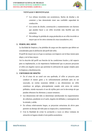 UNIVERSIDAD NACIONAL DE TRUJILLO
FACULTAD DE CIENCIAS AGROPECUARIAS
ESCUELA DE INGENIERÍA AGRÍCOLA
DISEÑO RURAL PÁGINA 8
VENTAJAS Y DESVENTAJAS
 Los sifones invertidos son económicos, fáciles de diseñar y de
construir y han demostrado tener una confiable capacidad de
conducción.
 Los costos de diseño, construcción y mantenimiento son factores
que pueden hacer a un sifón invertido más factible que otra
estructura.
 Sin embargo la pérdida de carga producida en un sifón invertido es
mayor que en los otros sistemas de cruce (acueductos, etc).
2. PERFIL DEL SIFON
La facilidad de limpieza y las pérdidas de carga son dos aspectos que deben ser
considerados para la definición del perfil del sifón.
El perfil de mayor uso es el que se asemeja a un trapecio con la base menor para
abajo y sin la base mayor.
Así la elección del perfil sea función de las condiciones locales y del espacio
para su implantación, es de importancia fundamental que se procure proyectar
el sifón con ángulos suaves que permitan la utilización de equipo simples para
la limpieza y desobstrucción.
3. CRITERIOS DE DISEÑO
 En el cruce de un canal con una quebrada, el sifón se proyecta para
conducir el menor gasto y lo suficientemente profundo para no ser
socavado, en ciertas ocasiones debido a sus dimensiones un sifón
constituye un peligro, principalmente cuando está cerca de centros
poblados, siendo necesario el uso de rejillas pero con la desventaja de que
puedan obturarse las aberturas y causar remansos.
 Las dimensiones del tubo se determinan satisfaciendo los requerimientos
de cobertura, pendiente en el suelo, ángulos de doblados y sumergencia de
la entrada y salida.
 En sifones relativamente largos, se proyectan estructuras de alivio para
permitir un drenaje del tubo para su inspección y mantenimiento.
 Con la finalidad de evitar la cavitación a veces se ubica ventanas de
aireación en lugares donde el aire podría acumularse.
 