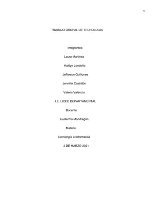 1
TRABAJO GRUPAL DE TECNOLOGIA
Integrantes:
Laura Martínez
Kaitlyn Londoño
Jefferson Quiñones
Jennifer Castrillón
Valeria Valencia
I.E. LICEO DEPARTAMENTAL
Docente:
Guillermo Mondragón
Materia:
Tecnología e Informática
2 DE MARZO 2021
 