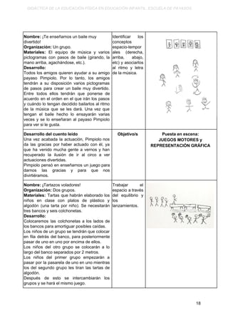 DIDÁCTICA DE LA EDUCACIÓN FÍSICA EN EDUCACIÓN INFANTIL. ESCUELA DE PAYASOS.
Nombre: ​¡Te enseñamos un baile muy
divertido!
Organización:​ Un grupo.
Materiales: ​El equipo de música y varios
pictogramas con pasos de baile (girando, la
mano arriba, agachándose, etc.).
Desarrollo:
Todos los amigos quieren ayudar a su amigo
payaso Pimpiolo. Por lo tanto, los amigos
tendrán a su disposición varios pictogramas
de pasos para crear un baile muy divertido.
Entre todos ellos tendrán que ponerse de
acuerdo en el orden en el que irán los pasos
y cuándo lo tengan decidido bailarlos al ritmo
de la música que se les dará. Una vez que
tengan el baile hecho lo ensayarán varias
veces y se lo enseñaran al payaso Pimpiolo
para ver si le gusta.
Identificar los
conceptos
espacio-tempor
ales (derecha,
arriba, abajo,
etc) y asociarlos
al ritmo y letra
de la música.
Desarrollo del cuento leído
Una vez acabada la actuación, Pimpiolo nos
da las gracias por haber actuado con él, ya
que ha venido mucha gente a vernos y han
recuperado la ilusión de ir al circo a ver
actuaciones divertidas.
Pimpiolo pensó en enseñarnos un juego para
darnos las gracias y para que nos
divirtiéramos.
Objetivo/s Puesta en escena:
JUEGOS MOTORES y
REPRESENTACIÓN GRÁFICA
Nombre: ¡​Tartazos voladores!
Organización: ​Dos grupos.
Materiales: ​Tartas que habrán elaborado los
niños en clase con platos de plástico y
algodón (una tarta por niño). Se necesitarán
tres bancos y seis colchonetas.
Desarrollo:
Colocaremos las colchonetas a los lados de
los bancos para amortiguar posibles caídas.
Los niños de un grupo se tendrán que colocar
en fila detrás del banco, para posteriormente
pasar de uno en uno por encima de ellos.
Los niños del otro grupo se colocarán a lo
largo del banco separados por 2 metros.
Los niños del primer grupo empezarán a
pasar por la pasarela de uno en uno mientras
los del segundo grupo les tiran las tartas de
algodón.
Después de esto se intercambiarán los
grupos y se hará el mismo juego.
Trabajar el
espacio a través
del equilibrio y
los
lanzamientos.
18
 