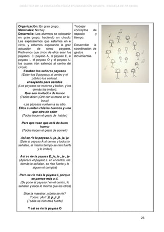 DIDÁCTICA DE LA EDUCACIÓN FÍSICA EN EDUCACIÓN INFANTIL. ESCUELA DE PAYASOS.
Organización: ​En gran grupo.
Materiales: ​No hay.
Desarrollo: Los alumnos se colocarán
en gran grupo, haciendo un círculo.
Les explicaremos que estamos en el
circo, y estamos esperando la gran
actuación de cinco payasos.
Pediremos que cinco de ellos sean los
payasos. El payaso A, el payaso E, el
payaso I, el payaso O y el payaso U,
los cuales irán saliendo al centro del
círculo.
Estaban los señores payasos
(Salen los 5 payasos al centro y el
público los señala).
ensayando para ustedes
(Los payasos se mueven y bailan, y los
demás los imitan).
Que son invitados de honor
(Todos dicen ¡OH! con la mano en la
boca)
-Los payasos vuelven a su sitio.
Ellos cuentan chistes blancos y uno
que otro de color
(Todos hacen el gesto de hablar)
Para que vean que está de buen
humor
(Todos hacen el gesto de sonreír)
Así se ríe la payasa A, ja, ja, ja, ja
(Sale el payaso A al centro y todos lo
señalan, al mismo tiempo se ríen fuerte
y lo imitan)
Así se ríe la payasa E, je, je , je , je
(Aparece el payaso E en el centro, los
demás le señalan, se ríen fuerte y le
siguen el compás)
Pero se ríe más la payasa I, porque
se parece más a ti.
(Se pone el payaso I en el centro, lo
señalan y hace lo mismo que los otros)
Dice la maestra: ¿cómo se ríe?
Todos: ¡Así! ​ ji, ji, ji ,ji
(Todos se ríen más fuerte)
Y así se ríe la payasa O
Trabajar
conceptos de
espacio y
tiempo.
Desarrollar la
coordinación de
gestos y
movimientos.
25
 