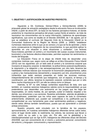 DIDÁCTICA DE LA EDUCACIÓN FÍSICA EN EDUCACIÓN INFANTIL. ESCUELA DE PAYASOS.
1. OBJETIVO Y JUSTIFICACIÓN DE NUESTRO PROYECTO.
Siguiendo a Gil, Contreras, Gómez-Víllora y Gómez-Barreto (2008) la
propuesta global de actuación pedagógica desde la educación física en la educación
infantil, a partir de ahora EFI, se basa en los factores perceptivo-motores, en donde
predomina la importancia perceptiva del propio cuerpo frente al exterior, se trata de
reconstruir los conocimientos con la nueva información, hablamos de aprendizajes
significativos, que como se resalta en el Decreto 254/2008, de 1 de agosto, por el
que se establece el currículo del Segundo Ciclo de la Educación Infantil en la
Comunidad Autónoma de la Región de Murcia (2008, p. 24963) “establecer
numerosas relaciones entre lo que ya se conoce y lo que se ha de aprender, y tiene
como consecuencia la integración de los conocimientos, lo que permitirá aplicar lo
aprendido en una situación a otras situaciones y contextos”. Los factores
físico-motores permiten el control y el movimiento del cuerpo (cuerpo instrumental,
locomotor) y los factores afectivo-relacionales, permiten expresar los sentimientos a
través del lenguaje.
La Educación Física en la etapa de infantil trata de desarrollar unos
contenidos motrices que, según como se refleja en el libro Educación Física Infantil
(2012) son los siguientes: por un lado está el control y la conciencia corporal que
incorpora el esquema corporal, la lateralidad, la actitud tónico postural equilibradora,
la respiración y la relajación y las sensopercepciones; por otro lado, tenemos las
habilidades motrices básicas que incorporan la locomoción (desplazamientos, saltos
y giros) y las manipulaciones (lanzamiento y recepción); por otro, encontramos unos
contenidos que están siempre presentes en todas las acciones motrices,
independientemente del contenido que trabajamos, son el espacio, el tiempo y la
coordinación; por último, tenemos la expresión corporal, contenido que por sí sólo
tiene mucha importancia en EFI, por ello se coloca como un bloque.
Además, la EF no sólo trabaja contenidos específicos de ésta, sino que
también, en nuestras sesiones trabajamos valores como la responsabilidad, ya que
pretendemos que desarrollen una autonomía en los juegos que les haga ser
responsables, en cierta medida, de, por ejemplo, cuidar el material, respetar a los
demás, sus emociones y sus acciones. Nuestras actividades, además de globales e
interdisciplinares, pretenden que los niños sean capaces de todo lo comentado
anteriormente, añadiendo que, pueden ser competitivas o no, justificando que la
competitividad es una herramienta para crear sentimientos positivos y negativos,
siendo estos últimos también beneficiosos, puesto que así aprenderán a controlar
ambas emociones.
Nuestro proyecto está vinculado con la temática de los payasos,
aprovechándolo, en nuestras actividades trabajamos diferentes temas sobre estos,
como el lugar donde están, la vestimenta, los colores, las acciones que llevan a
cabo, cómo es su pelo y su cara, etc. Por ello, con la globalidad y la
interdisciplinariedad que se rige la EFI, trabajamos las diferentes áreas del Decreto
254/2008, que son ​conocimiento de sí mismo y autonomía personal​, ​conocimiento
del entorno​, y ​lenguajes: comunicación y representación​.
3
 