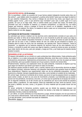 DIDÁCTICA DE LA EDUCACIÓN FÍSICA EN EDUCACIÓN INFANTIL. ESCUELA DE PAYASOS.
ENCUENTRO INICIAL​ (5-10 minutos):
(En la asamblea): ¿Quién se acuerda de lo que hemos estado trabajando durante estos días con
las seños?, ¿qué sabéis sobre los payasos?,¿cuántos años tenéis? (para que nos digan la edad en
la que estamos trabajando). Hoy vamos a trabajar de una forma muy chula, que seguro que no
habéis jugado nunca. ¿veis lo que tenemos aquí montado? pues vais a poder jugar en lo que
queráis, sin que yo os diga nada. Pero a cambio tenéis que cumplir dos cosas, me tenéis que
prometer que vais a respetar el material y a vuestros compañeros. La clase de hoy, con estos
juegos que tenemos, vamos a trabajar la forma de convivir en el pabellón, respetando a los
compañeros y al material. Por último, la maestra le dará a cada uno su compromiso, la maestra lo
leerá a todos en voz alta. ​Anexo 3
ACTIVIDAD DE MOTIVACIÓN Y ENGANCHE:
La actividad que vamos a realizar con los alumnos como calentamiento consiste en que cada uno
tendrá que bailar al ritmo de la música dentro de un aro moviendo la parte del cuerpo que diga la
maestra. Los aros estarán dispuestos formando un círculo. Cuando la música se pare se tendrán
que salir de los aros e irse a meterse dentro de otro aro antes de que empiece la música. La
maestra dará la orden de cómo han de cambiarse, por ejemplo dirá: “hacia la derecha”; “hacia la
izquierda”. La siguiente vez la haremos estando los alumnos fuera de los aros bailando con la
música y moviendo la parte del cuerpo que diga la maestra y cuando la música se pare, se tendrán
que meter dentro de los aros, pero por parejas, y luego por tríos, y así hasta que la maestra decida
acabar la sesión.
DESARROLLO DE LA ACTIVIDAD
El espacio del pabellón se va a dividir en cuatro ambientes bien diferenciados. Cada ambiente parte
de un objetivo y va a estar compuesto de materiales diferentes, tanto fijos como móviles, los cuales
colocaremos previamente. Explicaremos primeramente a los alumnos, que han de pasar por todos
los ambientes, pero que pueden empezar por el que quieran y hacerlo de manera libre.
Posteriormente, haremos una explicación breve de cada ambiente, mostrando el objetivo que hay
que seguir sin decirle lo que tienen que hacer en cada uno de ellos.
No daremos pautas durante la sesión, solo y cuando veamos que el alumno/los alumnos se alejan
del objetivo principal, entonces haremos una pequeña intervención para guiarlos hacia el objetivo
que pretendemos. Dejamos que experimenten cada uno de los ambientes propuestos, con total
autonomía y libertad, siempre respetándose entre ellos, como también el cuidado de los materiales.
En primer lugar, tenemos el ambiente de la ​música​, que es en el que los payasos tienen su espacio
para cantar y bailar, es decir es una zona de movimiento y karaoke. Los materiales que se pueden
mover son los periódicos, los bancos y los aros, y lo único que se queda fijo es el equipo de música.
En el segundo ambiente, es el del ​circuito que se caracteriza por ser la zona donde los payasos
hacen saltos y equilibrios. En este espacio, todos los materiales son fijos, tanto los bancos, como
las picas y ladrillos, los aros, conos, y el gusano. El único material que se puede mover son los
zancos.
El tercer ambiente lo llamamos ​puntería​, puesto que es dónde los payasos ensayan sus
lanzamientos. En este espacio podemos encontrar los dardos y las bolas de malabares que son
materiales móviles y todos los demás fijos.
Y, por último, el cuarto ambiente es el de ​descanso y juego​, dónde el payaso una vez que actúa se
va a esa zona a descancansar. Todo era fijo (las palas y la rayuela), excepto el cuadrado de colores
y el reloj del twister, como también las bolas de malabares.
Resultados: ​Anexo 4
34
 