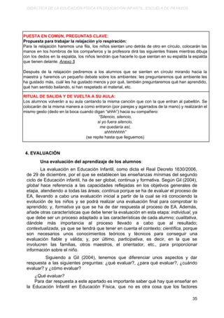 DIDÁCTICA DE LA EDUCACIÓN FÍSICA EN EDUCACIÓN INFANTIL. ESCUELA DE PAYASOS.
PUESTA EN COMÚN, PREGUNTAS CLAVE:
Propuesta para trabajar la relajación y/o respiración:
Para la relajación haremos una fila, los niños sientan uno detrás de otro en círculo, colocarán las
manos en los hombros de los compañeros y la profesora dirá las siguientes frases mientras dibuja
con los dedos en la espalda, los niños tendrán que hacerle lo que sientan en su espalda la espalda
que tienen delante. ​Anexo 5
Después de la relajación pediremos a los alumnos que se sienten en círculo mirando hacia la
maestra y haremos un pequeño debate sobre los ambientes: les preguntaremos qué ambiente les
ha gustado más, cuál les ha gustado menos y por qué, también preguntaremos qué han aprendido,
qué han sentido bailando, si han respetado el material, etc.
RITUAL DE SALIDA Y DE VUELTA A SU AULA:
Los alumnos volverán a su aula cantando la misma canción que con la que entran al pabellón. Se
colocarán de la misma manera a como entraron (por parejas y agarrados de la mano) y realizarán el
mismo gesto (dedo en la boca cuando digan “shhh”) hacia su compañero:
“Silencio, silencio,
si yo fuera silencio,
me quedaría así,
shhhhhhhh”
(se repite hasta que lleguemos)
4. EVALUACIÓN
Una evaluación del aprendizaje de los alumnos​:
La evaluación en Educación Infantil, como dicta el Real Decreto 1630/2006,
de 29 de diciembre, por el que se establecen las enseñanzas mínimas del segundo
ciclo de Educación infantil, ha de ser global, continua y formativa. Según Gil (2004),
global hace referencia a las capacidades reflejadas en los objetivos generales de
etapa, atendiendo a todas las áreas; ​continua porque se ha de evaluar el proceso de
EA, llevando a cabo una evaluación inicial a partir de la cual se irá conociendo la
evolución de los niños y se podrá realizar una evaluación final para comprobar lo
aprendido; y, ​formativa ​ya que se ha de dar respuesta al proceso de EA. Además,
añade otras características que debe tener la evaluación en esta etapa: ​individual​, ya
que debe ser un proceso adaptado a las características de cada alumno; ​cualitativa​,
dándole más importancia al proceso llevado a cabo que al resultado;
contextualizada​, ya que se tendrá que tener en cuenta el contexto; ​científica​, porque
son necesarios unos conocimientos teóricos y técnicos para conseguir una
evaluación fiable y válida; y, por último, ​participativa​, es decir, en la que se
involucren las familias, otros maestros, el orientador, etc., para proporcionar
información sobre el niño.
​Siguiendo a Gil (2004), tenemos que diferenciar unos aspectos y dar
respuesta a las siguientes preguntas: ¿qué evaluar?, ¿para qué evaluar?, ¿cuándo
evaluar? y ¿cómo evaluar?
¿Qué evaluar?
Para dar respuesta a este apartado es importante saber qué hay que enseñar en
la Educación Infantil en Educación Física, que no es otra cosa que los factores
35
 