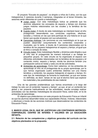 DIDÁCTICA DE LA EDUCACIÓN FÍSICA EN EDUCACIÓN INFANTIL. ESCUELA DE PAYASOS.
El proyecto “Escuela de payasos”, va dirigido a niños de 5 años, con los que
trabajaremos 5 sesiones durante 3 semanas, integradas en el tercer trimestre, las
sesiones serán diferentes en cuanto a metodología:
★ Juego motor​: Con esta metodología lúdica se pretende que los
alumnos adquieran los conceptos de espacio y tiempo con diversos
juegos motores relacionados con las vocales y la temática de los
payasos.
★ Cuento motor: A través de esta metodología se intentará hacer al niño
protagonista desarrollando sus conductas cognitivas, afectivas,
sociales y motoras en las que será partícipe de una historia en la que
tienen que ayudar al payaso con sus actuaciones.
★ Canciones motrices: Las canciones es una metodología en la que se
pueden desarrollar conjuntamente los contenidos corporales y
musicales, por lo tanto, a través de 5 canciones relacionadas con la
temática de los payasos trabajaremos el espacio y tiempo, al igual que
el ritmo o compás de estas.
★ Circuito motor: Esta metodología flexible y dinámica está dirigida a que
el niño sea el protagonista de manera individual o se trabaje en
pequeños grupos. En este circuito se ha organizado el espacio con
diferentes actividades relacionadas con la temática de los payasos y el
contenido motriz, espacio y tiempo, donde los alumnos tendrán una
participación activa en todas y cada una de las actividades.
★ Ambientes de aprendizaje: Como bien sabemos, en los ambientes de
aprendizaje el niño es el protagonista de su propio aprendizaje, por lo
que hemos organizado cuatro ambientes distintos con una misma
temática y contenido; los payasos trabajando el espacio y tiempo. En
este tipo de metodología se fomenta la creatividad, ya que son tareas
no definidas, es decir, tareas en las que el alumno tiene que explorar
los materiales y las posibilidades de ese material.
Una de las grandes problemáticas que hemos encontrado a lo largo del
trabajo ha sido con el contenido “espacio y tiempo”, ya que, al ser un contenido tan
global y tan presente habitualmente en las actividades, resulta complejo realizar
actividades con las distintas metodologías de educación física, sobre todo, en la de
ambientes de aprendizaje.
El objetivo que pretendemos con este proyecto de Educación Física en Infantil
es que los alumnos desarrollen todas sus capacidades (físicas, motoras, relacionales
y afectivas) a través de las acciones motrices que desencadenan los contenidos de
Educación Física.
2. MARCO LEGAL EN EL QUE SE JUSTIFICAN LOS CONTENIDOS MOTRICES-
CORPORALES, CENTRO DE INTERÉS Y VALORES EN LA EDUCACIÓN
INFANTIL.
2.1. Relación de las competencias y objetivos generales del currículo con los
objetivos planteados en la propuesta.
4
 