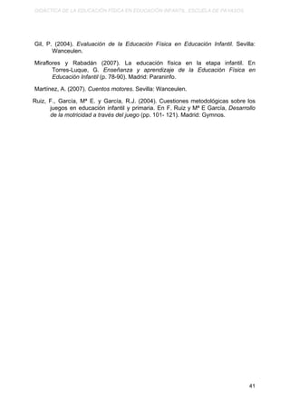 DIDÁCTICA DE LA EDUCACIÓN FÍSICA EN EDUCACIÓN INFANTIL. ESCUELA DE PAYASOS.
Gil, P. (2004). ​Evaluación de la Educación Física en Educación Infantil. Sevilla:
Wanceulen.
Miraflores y Rabadán (2007). La educación física en la etapa infantil. En
Torres-Luque, G. ​Enseñanza y aprendizaje de la Educación Física en
Educación Infantil​ (p. 78-90). Madrid: Paraninfo.
Martínez, A. (2007). ​Cuentos motores​. Sevilla: Wanceulen.
Ruiz, F., García, Mª E. y García, R.J. (2004). Cuestiones metodológicas sobre los
juegos en educación infantil y primaria. En F. Ruiz y Mª E García, ​Desarrollo
de la motricidad a través del juego​ (pp. 101- 121). Madrid: Gymnos.
41
 