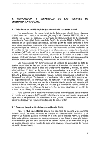 DIDÁCTICA DE LA EDUCACIÓN FÍSICA EN EDUCACIÓN INFANTIL. ESCUELA DE PAYASOS.
3. METODOLOGÍA Y DESARROLLO DE LAS SESIONES DE
ENSEÑANZA-APRENDIZAJE.
3.1. Orientaciones metodológicas que establece la normativa actual.
Las enseñanzas del segundo ciclo de Educación Infantil tienen diversas
posibilidades en cuanto a la metodología, según el Decreto 254/2008, de 1 de
agosto, por el que se establece el currículo del Segundo Ciclo de la Educación
Infantil en la Comunidad Autónoma de la Región de Murcia (2008, p. 24963) han de
basarse en un aprendizaje significativo, es decir, partir de cosas cercanas al niño
para poder establecer relaciones entre los nuevos contenidos y lo que ya sabía, es
importante que se atienda a la diversidad del alumnado, cuando hablamos de
diversidad no nos referimos únicamente a los alumnos con necesidades educativas
especiales (NEE) sino a todos los niños en su conjunto, ya que todos son diferentes
y presentan unas características únicas, por ello se ha de tener en cuenta a cada
alumno, el ritmo individual y los intereses a la hora de realizar actividades que les
motiven, fomentando el bienestar y desarrollando las potencialidades de todos.
Las metodologías han tener presentes el principio de globalidad, se trata de
realizar actividades en las que no se muestren las áreas de forma analítica sino de
forma conjunta, para llevar a cabo una perspectiva integrada y diversa, así como
interdisciplinar. El juego es la clave de los aprendizajes para los niños de estas
edades, ya que pone de manifiesto todos los aspectos básicos de la personalidad
del niño y desarrolla las capacidades (físicas, motoras, relacionales y afectivas) de
éstos de forma integral. También se pueden llevar a cabo a través de la observación,
la experimentación, la manipulación, la reflexión y el esfuerzo mental. Las
metodologías han de tener en cuenta la importancia del medio, del espacio, del
tiempo y de los materiales, ya que son factores que influyen de manera directa en
los aprendizajes de los niños, por lo que todos han de estar adaptados en función de
la edad de los niños y de sus necesidades.
Para concluir con el apartado de orientaciones metodológicas se ha de tener
en cuenta que el centro de Educación Infantil es de suma importancia ya que es el
lugar donde se produce una interacción entre iguales, convirtiéndose así en un
objetivo educativo y un recurso metodológico de primer orden.
3.2. Fases en la aplicación del proyecto (Aguilar 2010).
Fase 1. Qué aprendemos ahora: En esta fase la maestra y los alumnos
deberán elegir un tema, teniendo en cuenta las características del centro y el
entorno. La maestra guiará a los niños en el tema que a ellos les motive. El proceso
debe estar abierto. Los alumnos están expectantes a que llegue el circo a la ciudad,
y son ellos los que dan pie a este tema, se sienten motivados e interesados, ya que
se sienten atraídos por el mundo del circo y los payasos, y tienen ganas de ir a ver
espectáculos en directo.
8
 