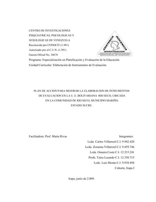 CENTRO DE INVESTIGACIONES
PSIQUIATRICAS, PSICOLOGICAS Y
SEXOLOGICAS DE VENEZUELA
Reconocido por CONOCIT (1.981)
Autorizado por el C.U.N. (1.991)
Gaceta Oficial No. 34678
Programa: Especialización en Planificación y Evaluación de la Educación.
Unidad Curricular: Elaboración de Instrumentos de Evaluación.




    PLAN DE ACCION PARA MEJORAR LA ELABORACION DE INTRUMENTOS
        DE EVALUACION EN LA U. E. BOLIVARIANA RIO SECO, UBICADA
              EN LA COMUNIDAD DE RIO SECO, MUNICIPIO MARIÑO,
                                    ESTADO SUCRE.




Facilitadora: Prof. Marta Rivas                                            Integrantes:
                                                  Lcdo. Carlos Villarroel C.I. 9.942.420
                                                 Lcda. Zoraima Villarroel C.I. 9.459.746
                                                    Lcda. Omaira Coste C.I. 12.215.241
                                                   Profa. Yaira Luzardo C.I. 12.350.715
                                                        Lcdo. Luis Morán C.I. 9.938.494
                                                                        Cohorte, Irapa I


                                   Irapa, junio de 2.009.
 