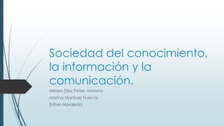 Sociedad del conocimiento,
la información y la
comunicación.
Miriam Díez Pérez- Moreno
Marina Martínez huecas
Esther Moraleda
 