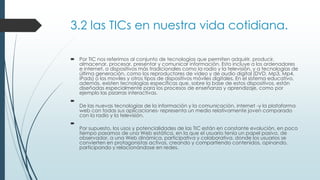 3.2 las TICs en nuestra vida cotidiana.
 Por TIC nos referimos al conjunto de tecnologías que permiten adquirir, producir,
almacenar, procesar, presentar y comunicar información. Esto incluye a los ordenadores
e internet, a dispositivos más tradicionales como la radio y la televisión, y a tecnologías de
última generación, como los reproductores de video y de audio digital (DVD, Mp3, Mp4,
iPads) o los moviles y otros tipos de dispositivos móviles digitales. En el sistema educativo,
además, existen tecnologías específicas que, sobre la base de estos dispositivos, están
diseñadas especialmente para los procesos de enseñanza y aprendizaje, como por
ejemplo las pizarras interactivas.

De las nuevas tecnologías de la información y la comunicación, internet -y la plataforma
web con todas sus aplicaciones- representa un medio relativamente joven comparado
con la radio y la televisión.

Por supuesto, los usos y potencialidades de las TIC están en constante evolución, en poco
tiempo pasamos de una Web estática, en la que el usuario tenía un papel pasivo, de
observador, a una Web dinámica, participativa y colaborativa, donde los usuarios se
convierten en protagonistas activos, creando y compartiendo contenidos, opinando,
participando y relacionándose en redes.
 
