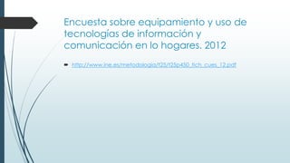 Encuesta sobre equipamiento y uso de
tecnologías de información y
comunicación en lo hogares. 2012
 http://www.ine.es/metodologia/t25/t25p450_tich_cues_12.pdf
 