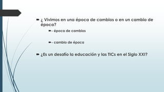  ¿ Vivimos en una época de cambios o en un cambio de
época?
- época de cambios
- cambio de época
 ¿Es un desafío la educación y las TICs en el Siglo XXI?
 