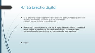 4.1 La brecha digital
 Es la diferencia socioeconómica de aquellas comunidades que tienen
acceso a internet y aquellas que no( puede ser
internet, móvil, portátil, banda ancha…)
 Un mundo como el nuestro, que dedica un billón de dólares por año al
gasto militar, ¿ no dispone de medios suficientes para promover
sociedades del conocimiento en las que nadie esté excluido?
 video
 