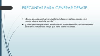 PREGUNTAS PARA GENERAR DEBATE.
 ¿Cómo pensáis que han revolucionado las nuevas tecnologías en el
mundo laboral, social y escolar? .
 ¿Cómo pensáis que somos manipulados por la televisión y de qué manera
podríamos romper ese influjo que tiene sobre nosotros?.
 