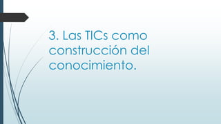 3. Las TICs como
construcción del
conocimiento.
 