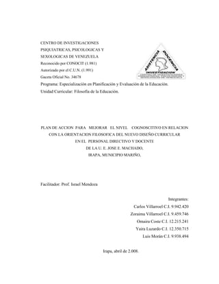 CENTRO DE INVESTIGACIONES
PSIQUIATRICAS, PSICOLOGICAS Y
SEXOLOGICAS DE VENEZUELA
Reconocido por CONOCIT (1.981)
Autorizado por el C.U.N. (1.991)
Gaceta Oficial No. 34678
Programa: Especialización en Planificación y Evaluación de la Educación.
Unidad Curricular: Filosofía de la Educación.




PLAN DE ACCION PARA MEJORAR EL NIVEL COGNOSCITIVO EN RELACION
     CON LA ORIENTACION FILOSOFICA DEL NUEVO DISEÑO CURRICULAR
                     EN EL PERSONAL DIRECTIVO Y DOCENTE
                           DE LA U. E. JOSE E. MACHADO,
                             IRAPA, MUNICIPIO MARIÑO,




Facilitador: Prof. Israel Mendoza


                                                                          Integrantes:
                                                      Carlos Villarroel C.I. 9.942.420
                                                    Zoraima Villarroel C.I. 9.459.746
                                                        Omaira Coste C.I. 12.215.241
                                                        Yaira Luzardo C.I. 12.350.715
                                                             Luis Morán C.I. 9.938.494


                                    Irapa, abril de 2.008.
 