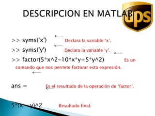 >> syms('x')  Declara la variable ‘x’. >> syms('y')  Declara la variable ‘y’. >> factor(5*x^2-10*x*y+5*y^2)  Es un comando que nos permite factorar esta expresión. ans =  Es el resultado de la operación de ‘factor’. 5*(x - y)^2  Resultado final. 