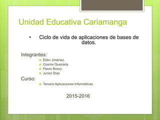Unidad Educativa Cariamanga
Integrantes:
 Eldin Jiménez.
 Cosme Quezada.
 Flavio Bravo.
 Junior Diaz
Curso:
 Tercero Aplicaciones Informáticas.
2015-2016
• Ciclo de vida de aplicaciones de bases de
datos.
 