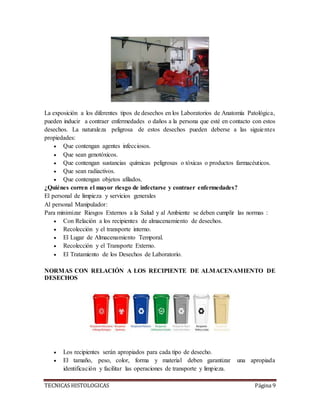 TECNICAS HISTOLOGICAS Página 9
La exposición a los diferentes tipos de desechos en los Laboratorios de Anatomía Patológica,
pueden inducir a contraer enfermedades o daños a la persona que esté en contacto con estos
desechos. La naturaleza peligrosa de estos desechos pueden deberse a las siguientes
propiedades:
 Que contengan agentes infecciosos.
 Que sean genotóxicos.
 Que contengan sustancias químicas peligrosas o tóxicas o productos farmacéuticos.
 Que sean radiactivos.
 Que contengan objetos afilados.
¿Quiénes corren el mayor riesgo de infectarse y contraer enfermedades?
El personal de limpieza y servicios generales
Al personal Manipulador:
Para minimizar Riesgos Externos a la Salud y al Ambiente se deben cumplir las normas :
 Con Relación a los recipientes de almacenamiento de desechos.
 Recolección y el transporte interno.
 El Lugar de Almacenamiento Temporal.
 Recolección y el Transporte Externo.
 El Tratamiento de los Desechos de Laboratorio.
NORMAS CON RELACIÓN A LOS RECIPIENTE DE ALMACENAMIENTO DE
DESECHOS
 Los recipientes serán apropiados para cada tipo de desecho.
 El tamaño, peso, color, forma y material deben garantizar una apropiada
identificación y facilitar las operaciones de transporte y limpieza.
 