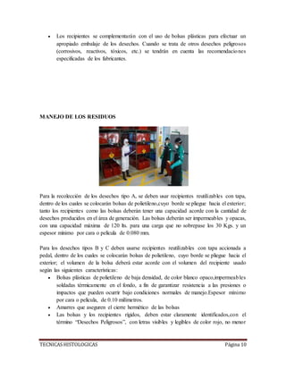 TECNICAS HISTOLOGICAS Página 10
 Los recipientes se complementarán con el uso de bolsas plásticas para efectuar un
apropiado embalaje de los desechos. Cuando se trata de otros desechos peligrosos
(corrosivos, reactivos, tóxicos, etc.) se tendrán en cuenta las recomendaciones
especificadas de los fabricantes.
MANEJO DE LOS RESIDUOS
Para la recolección de los desechos tipo A, se deben usar recipientes reutilizables con tapa,
dentro de los cuales se colocarán bolsas de polietileno,cuyo borde se pliegue hacia el exterior;
tanto los recipientes como las bolsas deberán tener una capacidad acorde con la cantidad de
desechos producidos en el área de generación. Las bolsas deberán ser impermeables y opacas,
con una capacidad máxima de 120 lts. para una carga que no sobrepase los 30 Kgs. y un
espesor mínimo por cara o película de 0.080 mm.
Para los desechos tipos B y C deben usarse recipientes reutilizables con tapa accionada a
pedal, dentro de los cuales se colocarán bolsas de polietileno, cuyo borde se pliegue hacia el
exterior; el volumen de la bolsa deberá estar acorde con el volumen del recipiente usado
según las siguientes características:
 Bolsas plásticas de polietileno de baja densidad, de color blanco opaco,impermeables
soldadas térmicamente en el fondo, a fin de garantizar resistencia a las presiones o
impactos que pueden ocurrir bajo condiciones normales de manejo.Espesor mínimo
por cara o película, de 0.10 milímetros.
 Amarres que aseguren el cierre hermético de las bolsas
 Las bolsas y los recipientes rígidos, deben estar claramente identificados,con el
término “Desechos Peligrosos”, con letras visibles y legibles de color rojo, no menor
 