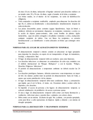 TECNICAS HISTOLOGICAS Página 11
de cinco (5) cm. de altura, incluyendo el logotipo universal para desechos médicos en
un tamaño entre 20 y 50 cms. de altura, según el tamaño de la bolsa o recipiente.
 Las bolsas usadas, en el interior de los recipientes, no serán de identificación
obligatoria.
 Todo contenedor o recipiente reutilizable, empleado para almacenar los desechos del
tipo B y C, deben ser desinfectados o descontaminados inmediatamente después de
cada recolección.
 Las piezas descartables punzo cortantes (agujas hipodérmicas, hojas de bisturí o
similares) deberán ser previamente dispuestos en recipientes resistentes a cortes o a
la acción de objetos punzo-cortantes, tales como botellas de plástico rígido
incinerables, cajas de cartón corrugado o de plástico resistentes u otros, excluyendo
cualquier recipiente de vidrios. Una vez llenos los recipientes, se cerrarán
herméticamente y se identificarán o serán colocados en bolsas que contengan otros
desechos.
NORMAS PARA EL LUGAR DE ALMACENAMIENTO TEMPORAL
 El almacenamiento temporal o interno consiste en seleccionar un lugar apropiado
para depositar los desechos en espera de ser transportados al lugar de tratamiento,
reciclaje, o disposición final.
 El lugar de almacenamiento temporal debe ser exclusivo para estas funciones.
 Los desechos infecciosos se almacenan en contenedores de color rojo, rotulados con
el símbolo internacional de “Riesgos Biológicos” y con la leyenda: “Peligro,
Desechos Peligrosos Infecciosos”.
 El periodo de almacenamiento a temperatura ambiente no deberá exceder las 24
horas.
 Los desechos patológicos humanos, deberán conservarse a una temperatura no mayor
de 4oC, los mismos podrán tener un periodo de almacenamiento hasta de 4 días, a
menos que ocurra putrefacción de los mismos.
 El lugar de almacenamiento temporal debe tener condiciones físicas y estructurales
que impida que el sol, la lluvia, el viento, etc. Ocasionen daños y actúen sobre los
depósitos y los desechos.
 Se impedirá el acceso de personas a los lugares de almacenamiento temporal, se
colocará señalización de prohibición de acceso a personas ajenas.
 El área o lugar de almacenamiento temporal debe contar con buena iluminación y
ventilación, debe tener pisos y paredes lisas y pintados con colores claros.
 Debe contar con un sistema de abasto de agua fría y caliente, con presión apropiada,
como para llevar a cabo operaciones de limpieza rápida y eficiente y un sistema de
desagüe apropiado.
NORMAS PARA LA RECOLECCIÓN Y TRANSPORTE EXTERNO
 